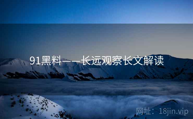 91黑料——长远观察长文解读