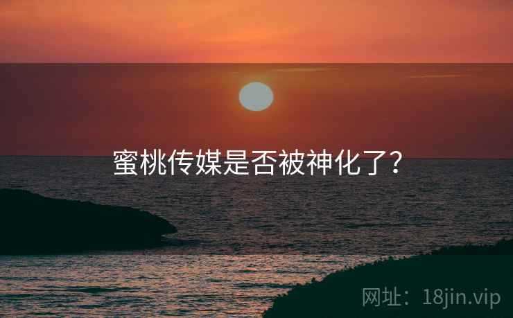 蜜桃传媒是否被神化了？