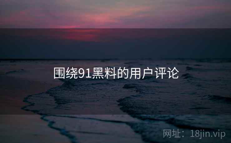 围绕91黑料的用户评论
