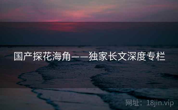 国产探花海角——独家长文深度专栏 国产探花海角——独家长文深度专栏