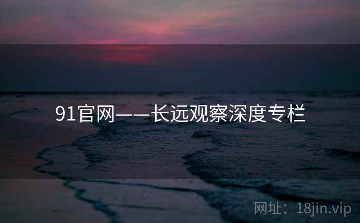 91官网——长远观察深度专栏 91官网——长远观察深度专栏
