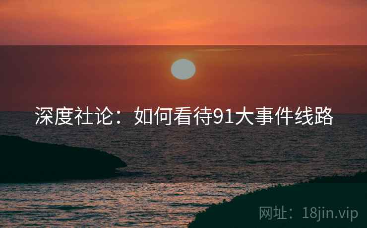 深度社论:如何看待91大事件线路 深度社论:如何看待91大事件线路