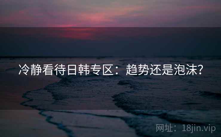 冷静看待日韩专区:趋势还是泡沫? 冷静看待日韩专区:趋势还是泡沫?